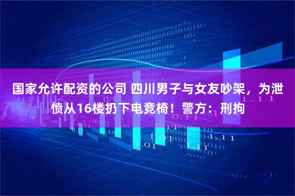 国家允许配资的公司 四川男子与女友吵架，为泄愤从16楼扔下电竞椅！警方：刑拘