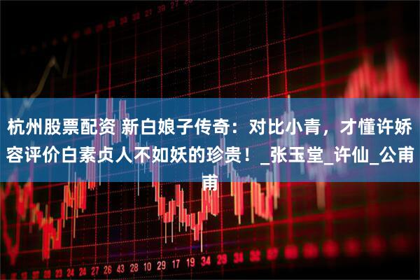 杭州股票配资 新白娘子传奇：对比小青，才懂许娇容评价白素贞人不如妖的珍贵！_张玉堂_许仙_公甫