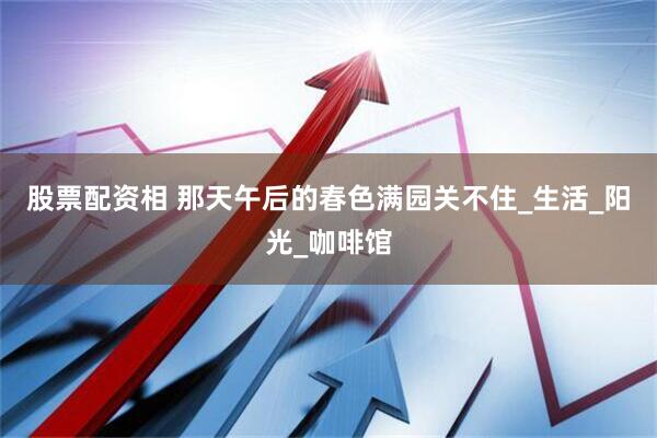 股票配资相 那天午后的春色满园关不住_生活_阳光_咖啡馆