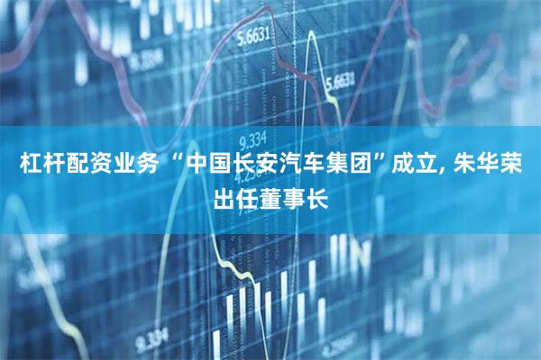 杠杆配资业务 “中国长安汽车集团”成立, 朱华荣出任董事长