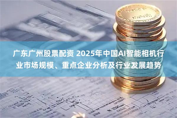 广东广州股票配资 2025年中国AI智能相机行业市场规模、重点企业分析及行业发展趋势