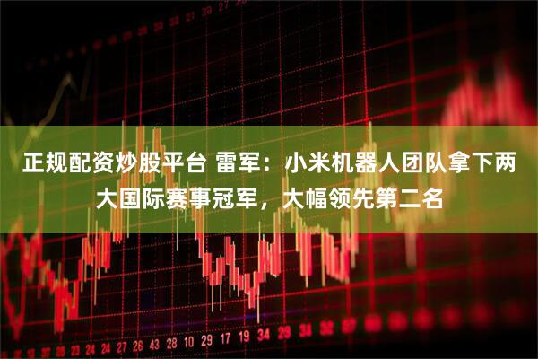 正规配资炒股平台 雷军：小米机器人团队拿下两大国际赛事冠军，大幅领先第二名