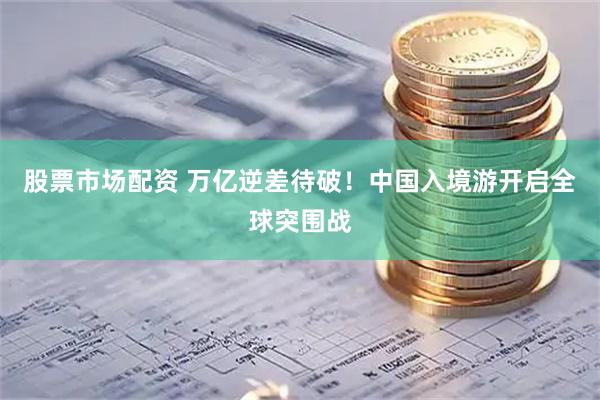 股票市场配资 万亿逆差待破！中国入境游开启全球突围战