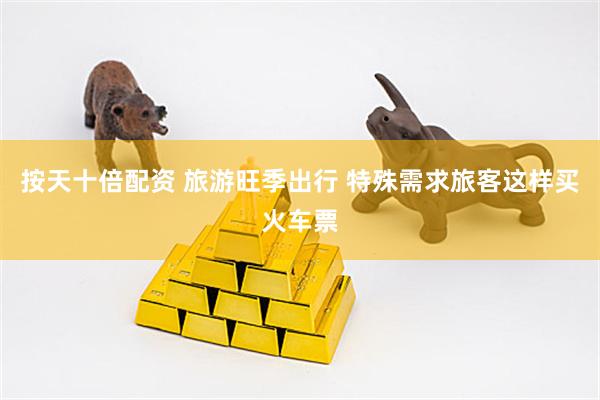 按天十倍配资 旅游旺季出行 特殊需求旅客这样买火车票