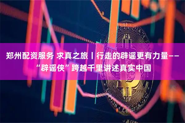 郑州配资服务 求真之旅丨行走的辟谣更有力量——“辟谣侠”跨越千里讲述真实中国