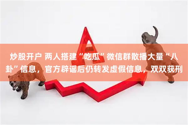 炒股开户 两人搭建“吃瓜”微信群散播大量“八卦”信息，官方辟谣后仍转发虚假信息，双双获刑