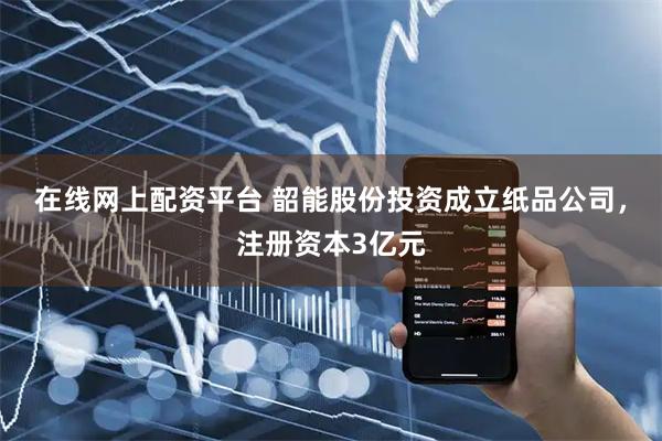 在线网上配资平台 韶能股份投资成立纸品公司，注册资本3亿元